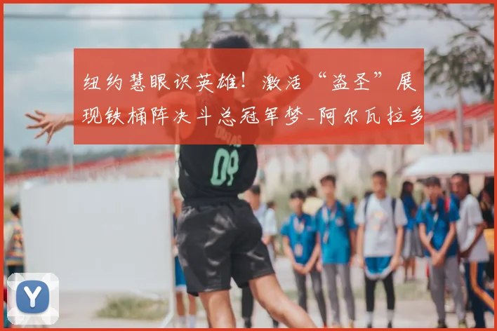 纽约慧眼识英雄！激活“盗圣”展现铁桶阵决斗总冠军梦_阿尔瓦拉多_纽约尼克斯_防守