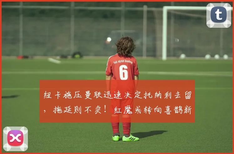 纽卡施压曼联迅速决定托纳利去留,拖延则不卖!红魔或转向喜鹊新人_阿森纳_罗马_曼城